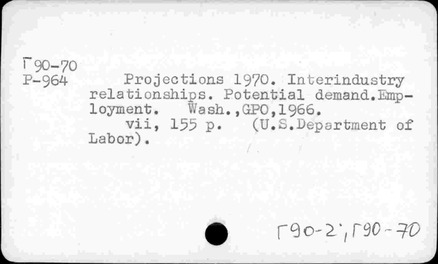 ﻿r 90-70
P-964 Projections 1970. Interindustry relationships. Potential demand.Emp-1oyment.	Wash.,GPO,1966.
vii, 155 p. (U.S.Department of Labor).
r9o-2-,r90-9©